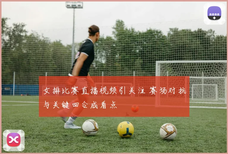 女排比赛直播视频引关注 赛场对抗与关键回合成看点