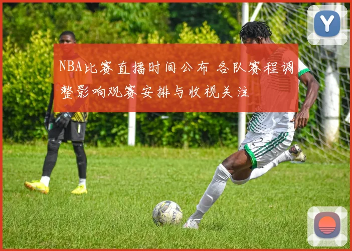 NBA比赛直播时间公布 各队赛程调整影响观赛安排与收视关注